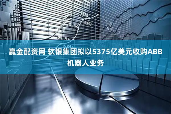 赢金配资网 软银集团拟以5375亿美元收购ABB机器人业务