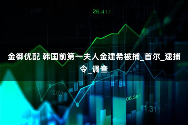 金御优配 韩国前第一夫人金建希被捕_首尔_逮捕令_调查