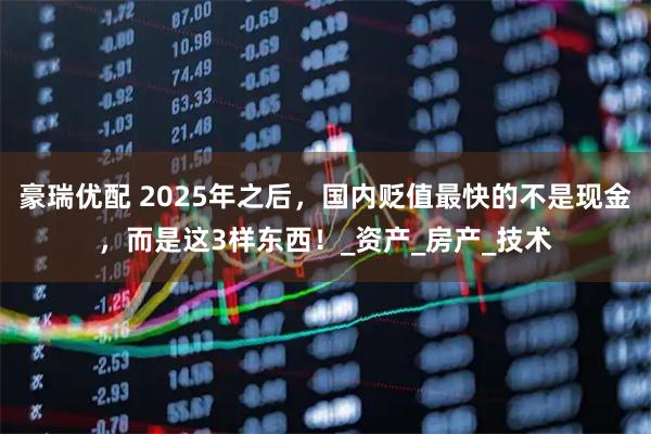 豪瑞优配 2025年之后，国内贬值最快的不是现金，而是这3样东西！_资产_房产_技术