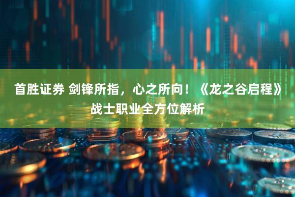 首胜证券 剑锋所指，心之所向！《龙之谷启程》战士职业全方位解析