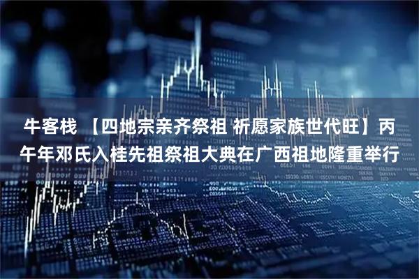 牛客栈 【四地宗亲齐祭祖 祈愿家族世代旺】丙午年邓氏入桂先祖祭祖大典在广西祖地隆重举行