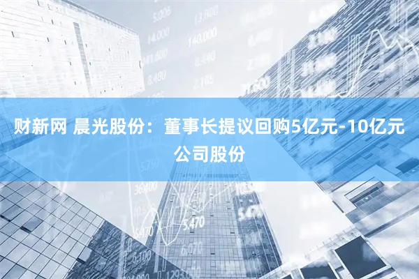 财新网 晨光股份：董事长提议回购5亿元-10亿元公司股份