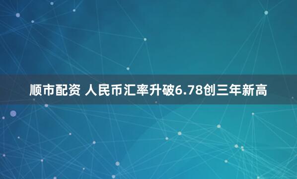 顺市配资 人民币汇率升破6.78创三年新高
