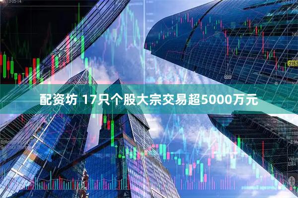 配资坊 17只个股大宗交易超5000万元