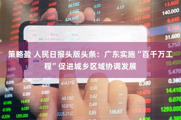 策略盈 人民日报头版头条：广东实施“百千万工程”促进城乡区域协调发展