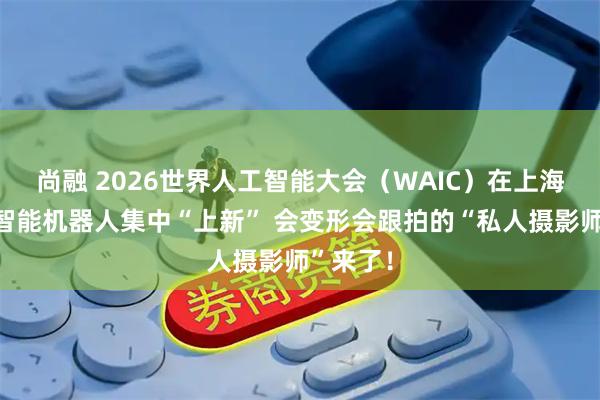 尚融 2026世界人工智能大会（WAIC）在上海开幕，智能机器人集中“上新” 会变形会跟拍的“私人摄影师”来了！