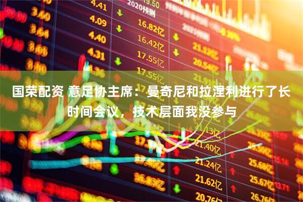 国荣配资 意足协主席：曼奇尼和拉涅利进行了长时间会议，技术层面我没参与